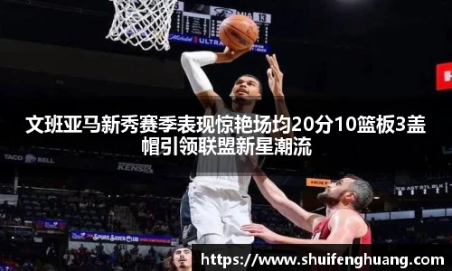 文班亚马新秀赛季表现惊艳场均20分10篮板3盖帽引领联盟新星潮流