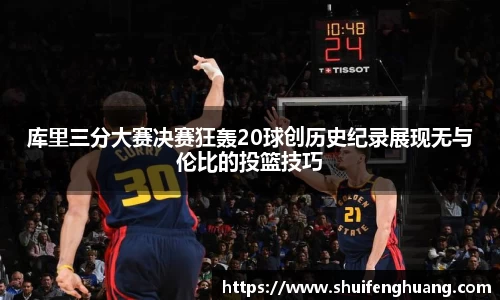 库里三分大赛决赛狂轰20球创历史纪录展现无与伦比的投篮技巧